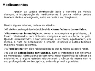 Medicamentos
Apesar da valiosa contribuição para o controle de muitas
doenças, a incorporação de medicamentos à pratica médica produz
também efeitos indesejáveis, entre os quais a carcinogênese.
Dentre alguns estudos, podem ser citados:
⮚O efeito carcinogênico indubitável da clornafazina e do melfalan.
⮚Supressores imunológicos, como a azatio-prina e prednisona, já
foram relacionados com linfomas malignos e com o câncer de pele.
Quando administrados a transplantados, aumentam, agudamente, em
meses, o risco de desenvolver o linfoma linfocítico e outros tumores
malignos nesses pacientes.
⮚A fenacetina tem sido responsabilizada por tumores da pelve renal.
⮚O uso de estrogênios conjugados, para o tratamento dos sintomas
da menopausa, correlaciona-se com uma maior ocorrência do câncer de
endométrio, e alguns estudos relacionaram o câncer de mama com o
uso prolongado de contraceptivos, antes da primeira gravidez.
 
