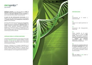 ONCOgenics Germline es un panel de genes de ayuda al 
diagnóstico molecular del cáncer hereditario. En él se analiza la 
secuencia de 221 genes implicados en cáncer hereditario, a 
partir de ADN obtenido de sangre o saliva del paciente. 
Los genes han sido meticulosamente seleccionados, con el 
objetivo de incluir todos aquellos en los que se ha encontrado 
una variante asociada con una predisposición al desarrollo de 
cáncer de forma consistente. 
Esto tiene repercusiones de cara al proceso de consejo genético 
del paciente y de sus familiares, permitiendo planificar las 
medidas oportunas de prevención y diagnóstico precoz. El 
informe recoge mutaciones patogénicas, probablemente 
patogénicas y de significado incierto. La interpretación de estas 
últimas incluye a su vez una estimación bioinformática de su 
potencial patogenicidad en base a las consecuencias que tiene la 
mutación para la proteína codificada. 
VENTAJAS PARA EL SISTEMA SANITARIO 
La prevención y la detección precoz son las mejores armas contra 
el cáncer. ONCOgenics Germline permite identificar a aquellos 
pacientes a los que hay que destinar más recursos en los 
programas de prevención y diagnóstico precoz, lo que facilita 
una racionalización del gasto. 
Asimismo, la detección de la mutación responsable de la 
predisposición heredable al desarrollo del cáncer en una familia 
permite identificar aquellos individuos no afectados por la 
mutación y, por lo tanto, reducir el número de pacientes objeto 
de dichos programas, con el consiguiente ahorro económico. 
METODOLOGÍA 
01 
Procesamiento de la muestra y 
extracción de ADN. 
02 
Captura de las regiones genómicas de 
interés. 
03 
Secuenciación NGS (Next-generation 
Sequencing). 
04 
Análisis específico de los genes 
seleccionados en el ADN del tejido 
normal, proporcionando las variantes 
detectadas. Este análisis es realizado por 
herramientas bioinformáticas exclusivas 
y validadas por numerosas 
publicaciones científicas de impacto 
internacional (ver referencias). 
05 
Generación de un detallado informe de 
las variantes identificadas (SNVs, indels 
y cambios en el número de copia). El 
informe también incluye la predicción de 
las consecuencias funcionales y clínicas 
de dichas variantes. 
06 
Plazo de entrega: 20 días desde la 
recepción de la muestra. 
 