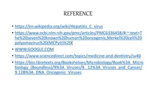 REFERENCE
• https://en.wikipedia.org/wiki/Hepatitis_C_virus
• https://www.ncbi.nlm.nih.gov/pmc/articles/PMC6336458/#:~:text=T
he%20seven%20known%20human%20oncogenic,Merkel%20cell%20
polyomavirus%20(MCPyV)%20(
• WWW.GOOGLE.COM
• https://www.sciencedirect.com/topics/medicine-and-dentistry/sv40
• https://bio.libretexts.org/Bookshelves/Microbiology/Book%3A_Micro
biology_(Boundless)/9%3A_Viruses/9._12%3A_Viruses_and_Cancer/
9.12B%3A_DNA_Oncogenic_Viruses
 