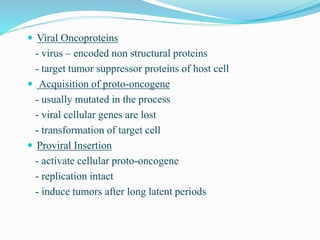  Viral Oncoproteins
- virus – encoded non structural proteins
- target tumor suppressor proteins of host cell
 Acquisition of proto-oncogene
- usually mutated in the process
- viral cellular genes are lost
- transformation of target cell
 Proviral Insertion
- activate cellular proto-oncogene
- replication intact
- induce tumors after long latent periods
 