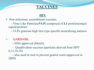 VACCINES
HPV
 Non infectious ,recombinant vaccines
- Virus Like Particles(VLP) composed of L1 proteins(major
capsid protein)
- VLPs generate high titre type specific neutralizing antisera
 GARDASIL
- FDA approved (Merck)
- Quadrivalent vaccines (particles derived from HPV
6,11,16,18)
- also used in men to prevent genital warts (approved in
2009)
 