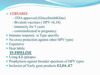  CERVARIX
- FDA approved (GlaxoSmithKline)
- Bivalent vaccines ( HPV 16,18)
- immunity for 5 years
- contraindicated in pregnancy.
 Immune response is Type specific
 No cross protection against other HPV types
 Expensive
 Heat labile
IN PIPELINE
 Using L2 epitopes
 Prophylaxis against broader spectrum of HPV types
 Inclusion pf Early gene products E2,E6 ,E7
 