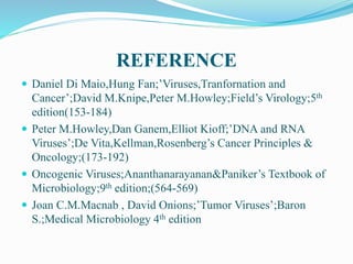 REFERENCE
 Daniel Di Maio,Hung Fan;’Viruses,Tranfornation and
Cancer’;David M.Knipe,Peter M.Howley;Field’s Virology;5th
edition(153-184)
 Peter M.Howley,Dan Ganem,Elliot Kioff;’DNA and RNA
Viruses’;De Vita,Kellman,Rosenberg’s Cancer Principles &
Oncology;(173-192)
 Oncogenic Viruses;Ananthanarayanan&Paniker’s Textbook of
Microbiology;9th edition;(564-569)
 Joan C.M.Macnab , David Onions;’Tumor Viruses’;Baron
S.;Medical Microbiology 4th edition
 