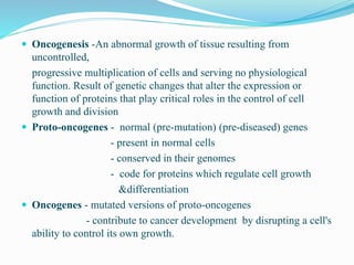  Oncogenesis -An abnormal growth of tissue resulting from
uncontrolled,
progressive multiplication of cells and serving no physiological
function. Result of genetic changes that alter the expression or
function of proteins that play critical roles in the control of cell
growth and division
 Proto-oncogenes - normal (pre-mutation) (pre-diseased) genes
- present in normal cells
- conserved in their genomes
- code for proteins which regulate cell growth
&differentiation
 Oncogenes - mutated versions of proto-oncogenes
- contribute to cancer development by disrupting a cell's
ability to control its own growth.
 