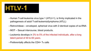 • Human T-cell leukemia virus type 1 (HTLV-1), is firmly implicated in the
pathogenesis of adult T-cell leukemia/lymphoma (ATLL)
• Retrovirideae – enveloped, spherical virus with 2 identical copies of ss-RNA
• MOT – Sexual intercourse, blood products.
• Leukemia develops in 3% to 5% of the infected individuals, after a long
latent period of 40 to 60 years.
• Preferentially affects the CD4+ TH cells
HTLV-1
 