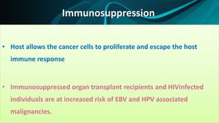 Immunosuppression
• Host allows the cancer cells to proliferate and escape the host
immune response
• Immunosuppressed organ transplant recipients and HIVinfected
individuals are at increased risk of EBV and HPV associated
malignancies.
 