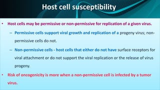 Host cell susceptibility
• Host cells may be permissive or non-permissive for replication of a given virus.
– Permissive cells support viral growth and replication of a progeny virus; non-
permissive cells do not.
– Non-permissive cells - host cells that either do not have surface receptors for
viral attachment or do not support the viral replication or the release of virus
progeny.
• Risk of oncogenicity is more when a non-permissive cell is infected by a tumor
virus.
 