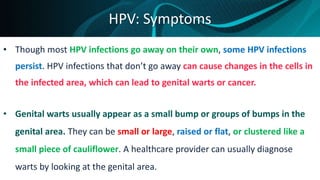 HPV: Symptoms
• Though most HPV infections go away on their own, some HPV infections
persist. HPV infections that don’t go away can cause changes in the cells in
the infected area, which can lead to genital warts or cancer.
• Genital warts usually appear as a small bump or groups of bumps in the
genital area. They can be small or large, raised or flat, or clustered like a
small piece of cauliflower. A healthcare provider can usually diagnose
warts by looking at the genital area.
 