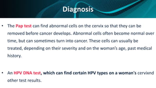 Diagnosis
• The Pap test can find abnormal cells on the cervix so that they can be
removed before cancer develops. Abnormal cells often become normal over
time, but can sometimes turn into cancer. These cells can usually be
treated, depending on their severity and on the woman’s age, past medical
history.
• An HPV DNA test, which can find certain HPV types on a woman's cervixnd
other test results.
 