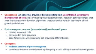 • Oncogenesis -An abnormal growth of tissue resulting from uncontrolled, progressive
multiplication of cells and serving no physiological function. Result of genetic changes that
alter the expression or function of proteins that play critical roles in the control of cell
growth and division.
• Proto-oncogenes - normal (pre-mutation) (pre-diseased) genes
– present in normal cells
– conserved in their genomes
– code for proteins which regulate cell growth & differentiation
• Oncogenes
– mutated versions of proto-oncogenes
– contribute to cancer development by disrupting a cell's ability to control its own growth.
 