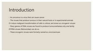 Introduction
◦ An oncovirus is a virus that can cause cancer.
◦ The viruses that produce tumours in their natural hosts or in experimental animals
Or induce malignant transformation of cells in culture, are known as oncogenic viruses.
◦ Many genera of DNA viruses are found to produce tumourswhereas only one family
Of RNA viruses (Retroviridae) can do so.
◦ These oncogenic viruses were formerly named as oncornaviruses.
 