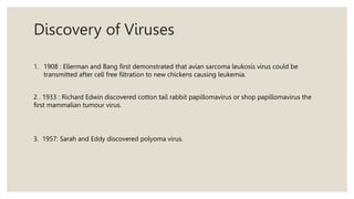 Discovery of Viruses
1. 1908 : Ellerman and Bang first demonstrated that avian sarcoma leukosis virus could be
transmitted after cell free filtration to new chickens causing leukemia.
2 . 1933 : Richard Edwin discovered cotton tail rabbit papillomavirus or shop papillomavirus the
first mammalian tumour virus.
3. 1957: Sarah and Eddy discovered polyoma virus.
 