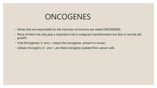 ONCOGENES
◦ Genes that are responsible for the induction of tumours are called ONCOGENES.
◦ Many of them not only play a important role in malignant transformation but also in normal cell
growth
◦ Viral Oncogenes( V- onc) – means the oncogenes present in viruses.
◦ Cellular Oncogens (C- onc) – are these oncogens isolated from cancer cells.
 