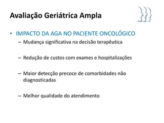 Avaliação Geriátrica Ampla

• IMPACTO DA AGA NO PACIENTE ONCOLÓGICO
  – Mudança significativa na decisão terapêutica

  – Redução de custos com exames e hospitalizações

  – Maior detecção precoce de comorbidades não
    diagnosticadas

  – Melhor qualidade do atendimento
 