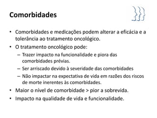 Comorbidades

• Comorbidades e medicações podem alterar a eficácia e a
  tolerância ao tratamento oncológico.
• O tratamento oncológico pode:
   – Trazer impacto na funcionalidade e piora das
     comorbidades prévias.
   – Ser arriscado devido à severidade das comorbidades
   – Não impactar na expectativa de vida em razões dos riscos
     de morte inerentes às comorbidades.
• Maior o nível de comorbidade > pior a sobrevida.
• Impacto na qualidade de vida e funcionalidade.
 