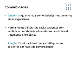 Comorbidades

• Tendência: quanto mais comorbidades > tratamentos
  menos agressivos.

• Normalmente a literatura exclui pacientes com
  múltiplas comorbidades dos estudos de eficácia do
  tratamento oncológico.

• Solução: Ensaios clínicos que estratifiquem os
  pacientes por níveis de comorbidades
 