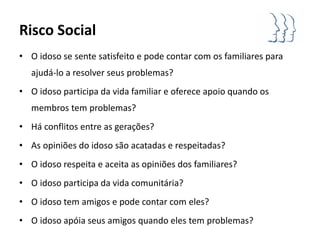 Risco Social
• O idoso se sente satisfeito e pode contar com os familiares para
   ajudá-lo a resolver seus problemas?
• O idoso participa da vida familiar e oferece apoio quando os
   membros tem problemas?
• Há conflitos entre as gerações?
• As opiniões do idoso são acatadas e respeitadas?
• O idoso respeita e aceita as opiniões dos familiares?
• O idoso participa da vida comunitária?
• O idoso tem amigos e pode contar com eles?
• O idoso apóia seus amigos quando eles tem problemas?
 