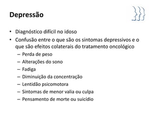 Depressão

• Diagnóstico difícil no idoso
• Confusão entre o que são os sintomas depressivos e o
  que são efeitos colaterais do tratamento oncológico
   –   Perda de peso
   –   Alterações do sono
   –   Fadiga
   –   Diminuição da concentração
   –   Lentidão psicomotora
   –   Sintomas de menor valia ou culpa
   –   Pensamento de morte ou suicídio
 
