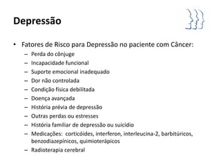 Depressão

• Fatores de Risco para Depressão no paciente com Câncer:
   – Perda do cônjuge
   – Incapacidade funcional
   – Suporte emocional inadequado
   – Dor não controlada
   – Condição física debilitada
   – Doença avançada
   – História prévia de depressão
   – Outras perdas ou estresses
   – História familiar de depressão ou suicídio
   – Medicações: corticóides, interferon, interleucina-2, barbitúricos,
     benzodiazepínicos, quimioterápicos
   – Radioterapia cerebral
 