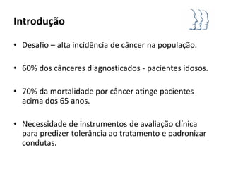 Introdução

• Desafio – alta incidência de câncer na população.

• 60% dos cânceres diagnosticados - pacientes idosos.

• 70% da mortalidade por câncer atinge pacientes
  acima dos 65 anos.

• Necessidade de instrumentos de avaliação clínica
  para predizer tolerância ao tratamento e padronizar
  condutas.
 