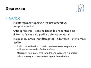Depressão

• MANEJO
  – Psicoterapia de suporte e técnicas cognitivo-
    comportamentais
  – Antidepressivos – escolha baseada em controle de
    sintomas físicos e do perfil de efeitos colaterais.
  – Psicoestimulantes (metilfenidato) – adjuvante – efeito mais
    rápido.
     • Podem ser utilizados no início do tratamento, enquanto o
       antidepressivo ainda não fez o efeito.
     • Mais úteis para pacientes com doença avançada e lentidão
       psicomotora grave, anedonia e apatia importantes.
 