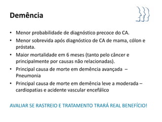 Demência

• Menor probabilidade de diagnóstico precoce do CA.
• Menor sobrevida após diagnóstico de CA de mama, cólon e
  próstata.
• Maior mortalidade em 6 meses (tanto pelo câncer e
  principalmente por causas não relacionadas).
• Principal causa de morte em demência avançada –
  Pneumonia
• Principal causa de morte em demência leve a moderada –
  cardiopatias e acidente vascular encefálico

AVALIAR SE RASTREIO E TRATAMENTO TRARÁ REAL BENEFÍCIO!
 