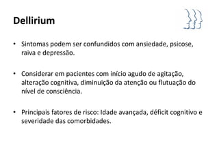 Dellirium

• Sintomas podem ser confundidos com ansiedade, psicose,
  raiva e depressão.

• Considerar em pacientes com início agudo de agitação,
  alteração cognitiva, diminuição da atenção ou flutuação do
  nível de consciência.

• Principais fatores de risco: Idade avançada, déficit cognitivo e
  severidade das comorbidades.
 