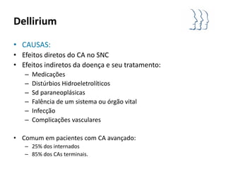 Dellirium

• CAUSAS:
• Efeitos diretos do CA no SNC
• Efeitos indiretos da doença e seu tratamento:
   –   Medicações
   –   Distúrbios Hidroeletrolíticos
   –   Sd paraneoplásicas
   –   Falência de um sistema ou órgão vital
   –   Infecção
   –   Complicações vasculares

• Comum em pacientes com CA avançado:
   – 25% dos internados
   – 85% dos CAs terminais.
 