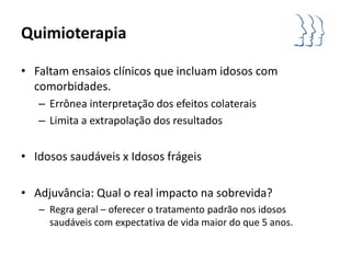 Quimioterapia

• Faltam ensaios clínicos que incluam idosos com
  comorbidades.
   – Errônea interpretação dos efeitos colaterais
   – Limita a extrapolação dos resultados


• Idosos saudáveis x Idosos frágeis

• Adjuvância: Qual o real impacto na sobrevida?
   – Regra geral – oferecer o tratamento padrão nos idosos
     saudáveis com expectativa de vida maior do que 5 anos.
 