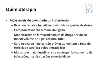 Quimioterapia

• Altos níveis de toxicidade do tratamento
   – Reservas renais e hepáticas diminuídas – ajustes de doses.
   – Comprometimento tumoral do fígado
   – Modificações na farmacodinâmica da droga devido ao
     menor volume de água corporal total.
   – Cardiopatia ou hipertensão prévias aumentam o risco de
     toxicidade cardíaca pelos antracíclicos.
   – Idosos tem maior incidência de neutropenia –aumento de
     infeccções, hospitalizações e mortalidade
 
