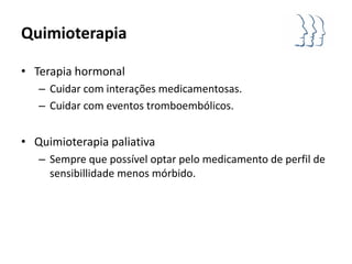 Quimioterapia

• Terapia hormonal
   – Cuidar com interações medicamentosas.
   – Cuidar com eventos tromboembólicos.


• Quimioterapia paliativa
   – Sempre que possível optar pelo medicamento de perfil de
     sensibillidade menos mórbido.
 