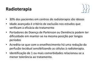 Radioterapia

• 30% dos pacientes em centros de radioterapia são idosos
• Idade avançada é critério de exclusão nos estudos que
  verificam a eficácia do tratamento
• Portadores de Doença de Parkinson ou Demência podem ter
  dificuldade em manter-se na mesma posição por longos
  períodos
• Acredita-se que com o envelhecimento há uma redução da
  perfusão tecidual sensibilizando as células à radioterapia.
• Identificação de 1 ou mais comorbidades relacionou-se a
  menor tolerância ao tratamento.
 