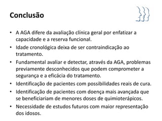 Conclusão

• A AGA difere da avaliação clínica geral por enfatizar a
  capacidade e a reserva funcional.
• Idade cronológica deixa de ser contraindicação ao
  tratamento.
• Fundamental avaliar e detectar, através da AGA, problemas
  previamente desconhecidos que podem comprometer a
  segurança e a eficácia do tratamento.
• Identificação de pacientes com possibilidades reais de cura.
• Identificação de pacientes com doença mais avançada que
  se beneficiariam de menores doses de quimioterápicos.
• Necessidade de estudos futuros com maior representação
  dos idosos.
 