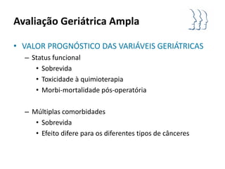 Avaliação Geriátrica Ampla

• VALOR PROGNÓSTICO DAS VARIÁVEIS GERIÁTRICAS
  – Status funcional
     • Sobrevida
     • Toxicidade à quimioterapia
     • Morbi-mortalidade pós-operatória

  – Múltiplas comorbidades
     • Sobrevida
     • Efeito difere para os diferentes tipos de cânceres
 