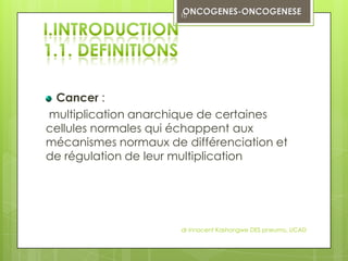 10




 Cancer :
multiplication anarchique de certaines
cellules normales qui échappent aux
mécanismes normaux de différenciation et
de régulation de leur multiplication




                      dr innocent Kashongwe DES pneumo, UCAD
 