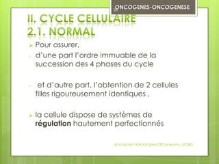 28




   Pour assurer,
-   d’une part l’ordre immuable de la
    succession des 4 phases du cycle

-    et d’autre part, l’obtention de 2 cellules
    filles rigoureusement identiques ,

   la cellule dispose de systèmes de
    régulation hautement perfectionnés

                           dr innocent Kashongwe DES pneumo, UCAD
 