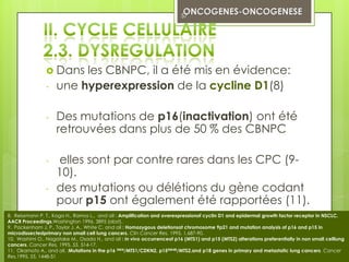 57




                 Dans   les CBNPC, il a été mis en évidence:
                -   une hyperexpression de la cycline D1(8)

                -   Des mutations de p16(inactivation) ont été
                    retrouvées dans plus de 50 % des CBNPC

                -   elles sont par contre rares dans les CPC (9-
                    10).
                -   des mutations ou délétions du gène codant
                    pour p15 ont également été rapportées (11).
8. Reissmann P. T., Koga H., Ramos L., and all : Amplification and overexpressionof cyclin D1 and epidermal growth factor receptor in NSCLC.
AACR Proceedings,Washington 1996, 3895 (abst).
9. Packenham J. P., Taylor J. A., White C. and all : Homozygous deletionsat chromosome 9p21 and mutation analysis of p16 and p15 in
microdissectedprimary non small cell lung cancers. Clin Cancer Res, 1995, 1,687-90.
10. Washimi O., Nagatake M., Osada H., and all : In vivo occurrenceof p16 (MTS1) and p15 (MTS2) alterations preferentially in non small celllung
cancers. Cancer Res, 1995, 55, 514-17.
11. Okamoto A., and all. :Mutations in the p16 INK4/MTS1/CDKN2, p15INK4B/MTS2,and p18 genes in primary and metastatic lung cancers. Cancer
Res,1995, 55, 1448-51
 