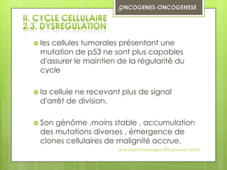 59




 lescellules tumorales présentant une
  mutation de p53 ne sont plus capables
  d'assurer le maintien de la régularité du
  cycle

 lacellule ne recevant plus de signal
  d'arrêt de division.

 Son génôme ,moins stable , accumulation
  des mutations diverses , émergence de
  clones cellulaires de malignité accrue.
                        dr innocent Kashongwe DES pneumo, UCAD
 