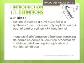 6




    Un gène :
-   est une séquence d'ADN qui spécifie la
    synthèse d'une chaîne de polypeptides ou qui
    peut être retranscrit en ARN fonctionnel

-   = une unité d'information génétique transmises
    de cellule en cellule au cours du processus de
    la division cellulaire , après duplication du
    matériel génétique

                          dr innocent Kashongwe DES pneumo, UCAD
 