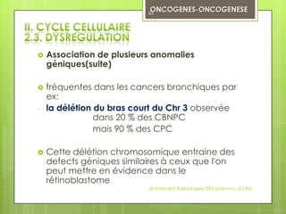 62




   Association de plusieurs anomalies
    géniques(suite)

   fréquentes dans les cancers bronchiques par
    ex:
-   la délétion du bras court du Chr 3 observée
                dans 20 % des CBNPC
                mais 90 % des CPC

   Cette délétion chromosomique entraine des
    defects géniques similaires à ceux que l'on
    peut mettre en évidence dans le
    rétinoblastome
                           dr innocent Kashongwe DES pneumo, UCAD
 