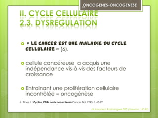 63




     « Le cancer est une maladie du cycle
     cellulaire » (6).

  cellule  cancéreuse a acquis une
     indépendance vis-à-vis des facteurs de
     croissance

  Entrainant  une prolifération cellulaire
     incontrôlée = oncogénèse
6. Pines J. : Cyclins, CDKs and cancer.Semin Cancer Biol, 1995, 6, 63-72.

                                                              dr innocent Kashongwe DES pneumo, UCAD
 