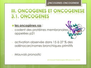 69




 les oncogènes ras :
-   codent des protéines membranaires
    appelées p21

-   activation observée dans 15 à 27 % des
    adénocarcinomes bronchiques primitifs

-   Mauvais pronostic
                         dr innocent Kashongwe DES pneumo, UCAD
 