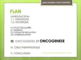 75




I.INTRODUCTION
1.1. DEFINITIONS
1.2. HISTORIQUE

II. CYCLE CELLULAIRE
2.1.NORMAL
2.2. SYSTEME DE REGULATION
2.3. DYSREGULATION


III. ONCOGENES ET ONCOGENESE
IV. CIBLE THERAPEUTIQUE

V. CONCLUSION                dr innocent Kashongwe DES pneumo, UCAD
 
