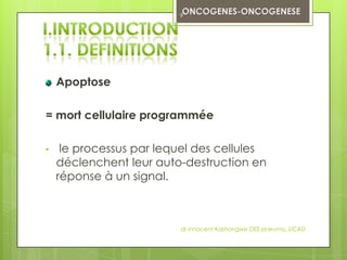 9




    Apoptose

= mort cellulaire programmée

•    le processus par lequel des cellules
    déclenchent leur auto-destruction en
    réponse à un signal.



                         dr innocent Kashongwe DES pneumo, UCAD
 