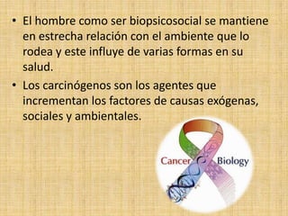 • El hombre como ser biopsicosocial se mantiene
  en estrecha relación con el ambiente que lo
  rodea y este influye de varias formas en su
  salud.
• Los carcinógenos son los agentes que
  incrementan los factores de causas exógenas,
  sociales y ambientales.
 