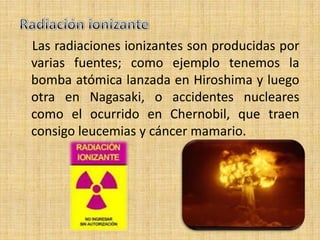 Las radiaciones ionizantes son producidas por
varias fuentes; como ejemplo tenemos la
bomba atómica lanzada en Hiroshima y luego
otra en Nagasaki, o accidentes nucleares
como el ocurrido en Chernobil, que traen
consigo leucemias y cáncer mamario.
 