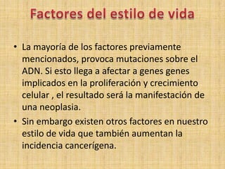 • La mayoría de los factores previamente
  mencionados, provoca mutaciones sobre el
  ADN. Si esto llega a afectar a genes genes
  implicados en la proliferación y crecimiento
  celular , el resultado será la manifestación de
  una neoplasia.
• Sin embargo existen otros factores en nuestro
  estilo de vida que también aumentan la
  incidencia cancerígena.
 