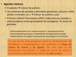 • Agentes tóxicos:
    El asbesto  Cáncer de pulmón.
    Las emisiones de petróleo y derivados (pesticidas, pinturas, hollín,
     aceites minerales, etc.)  Cáncer de pulmón y piel.
    El Dicloro Difenil Tricloroetano (DDT), hidrocarburos clorados y
     anticonceptivos orales generadores de estrógenos  cáncer en
     genitales.

        [Afortunadamente se ha reestructurado la composición de los
        anticonceptivos para que un tratamiento de largo plazo con estos
        medicamentos no traigan consecuencias cancerígenas en el futuro]

       El caso de los anticonceptivos orales (y combinaciones de
      estrógenos y progestágenos), que aumentan el riesgo de
      cáncer de mama y de hígado. Por otro lado se ha
      demostrado que reducen el riesgo de cáncer de ovario y
      endometrio, y posiblemente cáncer de colon y recto.
 