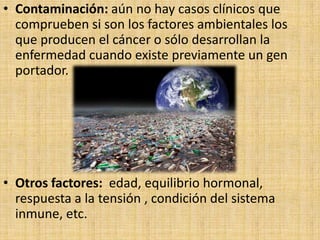 • Contaminación: aún no hay casos clínicos que
  comprueben si son los factores ambientales los
  que producen el cáncer o sólo desarrollan la
  enfermedad cuando existe previamente un gen
  portador.




• Otros factores: edad, equilibrio hormonal,
  respuesta a la tensión , condición del sistema
  inmune, etc.
 
