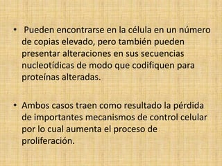 • Pueden encontrarse en la célula en un número
  de copias elevado, pero también pueden
  presentar alteraciones en sus secuencias
  nucleotídicas de modo que codifiquen para
  proteínas alteradas.

• Ambos casos traen como resultado la pérdida
  de importantes mecanismos de control celular
  por lo cual aumenta el proceso de
  proliferación.
 